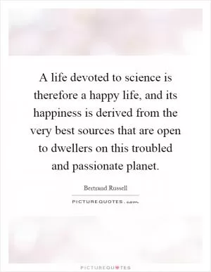 A life devoted to science is therefore a happy life, and its happiness is derived from the very best sources that are open to dwellers on this troubled and passionate planet Picture Quote #1
