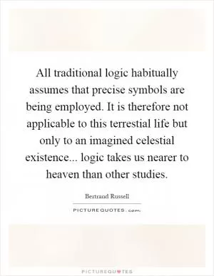 All traditional logic habitually assumes that precise symbols are being employed. It is therefore not applicable to this terrestial life but only to an imagined celestial existence... logic takes us nearer to heaven than other studies Picture Quote #1