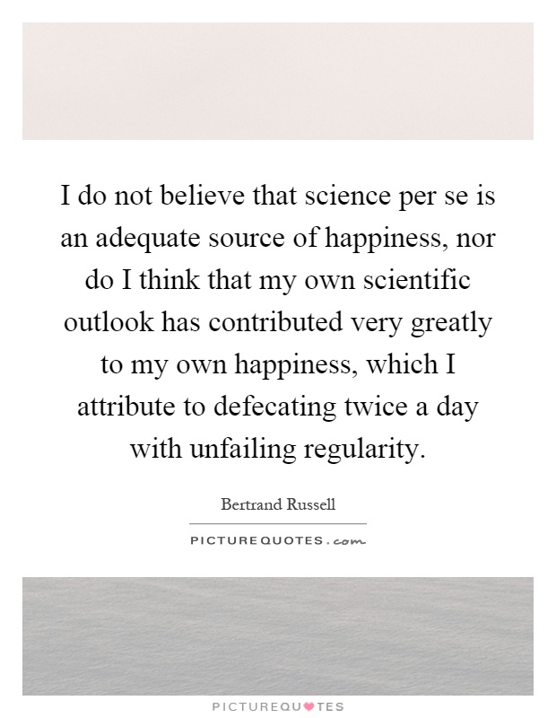 I do not believe that science per se is an adequate source of happiness, nor do I think that my own scientific outlook has contributed very greatly to my own happiness, which I attribute to defecating twice a day with unfailing regularity Picture Quote #1