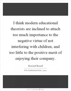 I think modern educational theorists are inclined to attach too much importance to the negative virtue of not interfering with children, and too little to the positive merit of enjoying their company Picture Quote #1