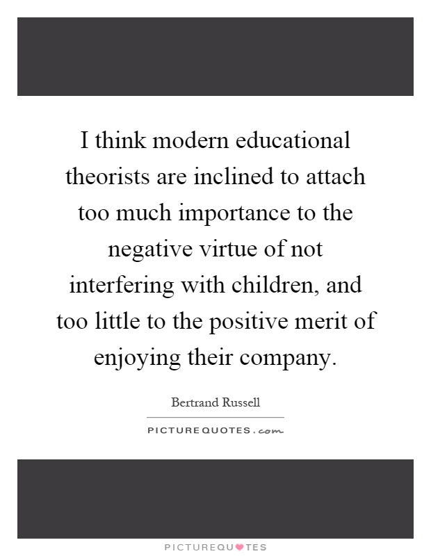 I think modern educational theorists are inclined to attach too much importance to the negative virtue of not interfering with children, and too little to the positive merit of enjoying their company Picture Quote #1
