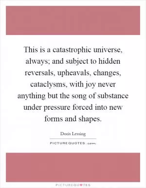 This is a catastrophic universe, always; and subject to hidden reversals, upheavals, changes, cataclysms, with joy never anything but the song of substance under pressure forced into new forms and shapes Picture Quote #1