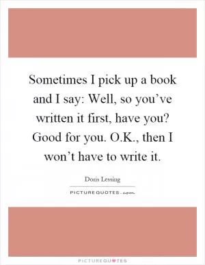Sometimes I pick up a book and I say: Well, so you’ve written it first, have you? Good for you. O.K., then I won’t have to write it Picture Quote #1