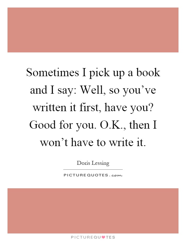Sometimes I pick up a book and I say: Well, so you've written it first, have you? Good for you. O.K., then I won't have to write it Picture Quote #1