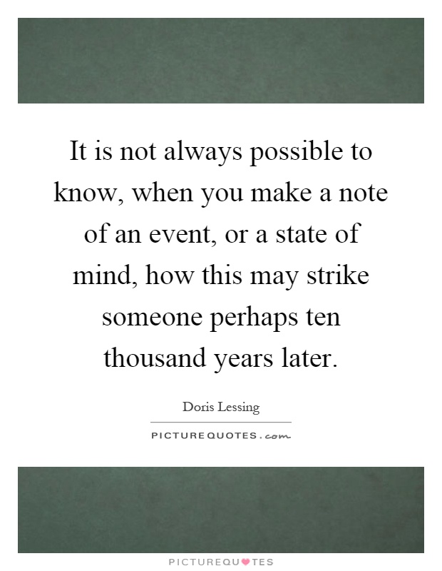 It is not always possible to know, when you make a note of an event, or a state of mind, how this may strike someone perhaps ten thousand years later Picture Quote #1