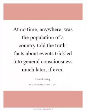 At no time, anywhere, was the population of a country told the truth: facts about events trickled into general consciousness much later, if ever Picture Quote #1