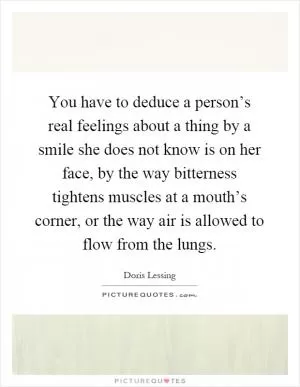 You have to deduce a person’s real feelings about a thing by a smile she does not know is on her face, by the way bitterness tightens muscles at a mouth’s corner, or the way air is allowed to flow from the lungs Picture Quote #1