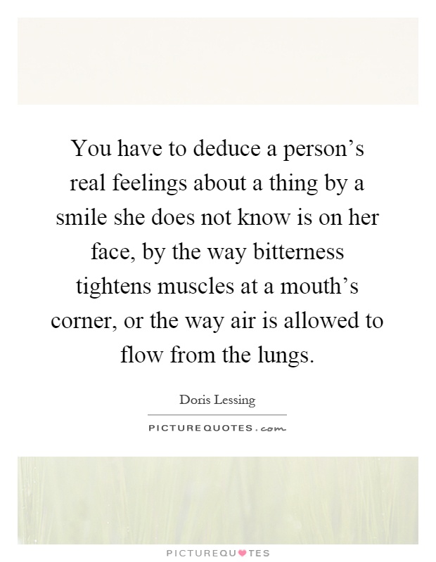 You have to deduce a person's real feelings about a thing by a smile she does not know is on her face, by the way bitterness tightens muscles at a mouth's corner, or the way air is allowed to flow from the lungs Picture Quote #1