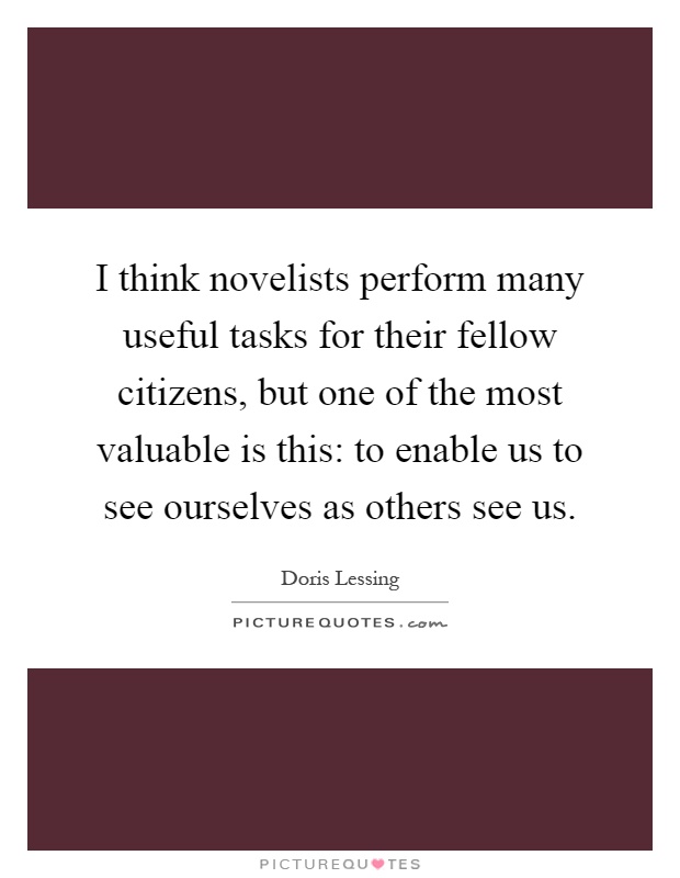 I think novelists perform many useful tasks for their fellow citizens, but one of the most valuable is this: to enable us to see ourselves as others see us Picture Quote #1