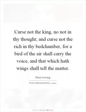 Curse not the king, no not in thy thought; and curse not the rich in thy bedchamber, for a bird of the air shall carry the voice, and that which hath wings shall tell the matter Picture Quote #1
