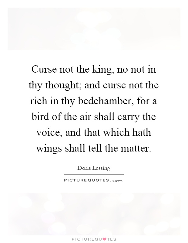 Curse not the king, no not in thy thought; and curse not the rich in thy bedchamber, for a bird of the air shall carry the voice, and that which hath wings shall tell the matter Picture Quote #1