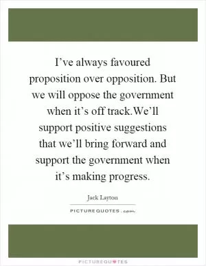 I’ve always favoured proposition over opposition. But we will oppose the government when it’s off track.We’ll support positive suggestions that we’ll bring forward and support the government when it’s making progress Picture Quote #1