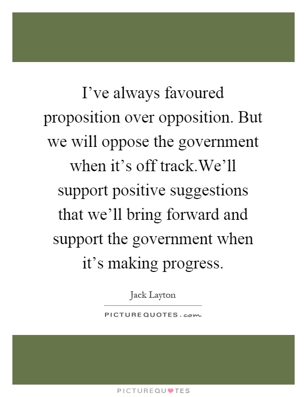 I've always favoured proposition over opposition. But we will oppose the government when it's off track.We'll support positive suggestions that we'll bring forward and support the government when it's making progress Picture Quote #1