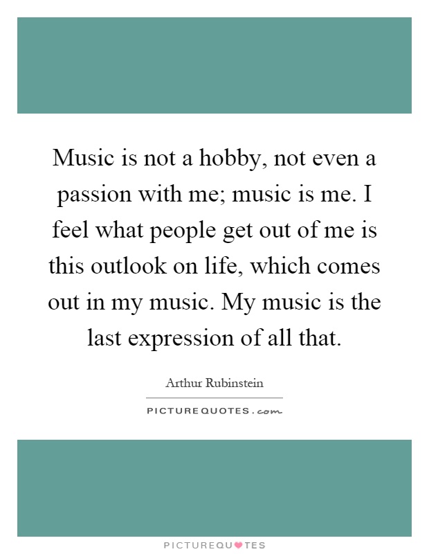 Music is not a hobby, not even a passion with me; music is me. I feel what people get out of me is this outlook on life, which comes out in my music. My music is the last expression of all that Picture Quote #1