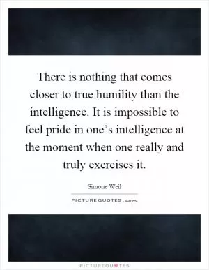 There is nothing that comes closer to true humility than the intelligence. It is impossible to feel pride in one’s intelligence at the moment when one really and truly exercises it Picture Quote #1