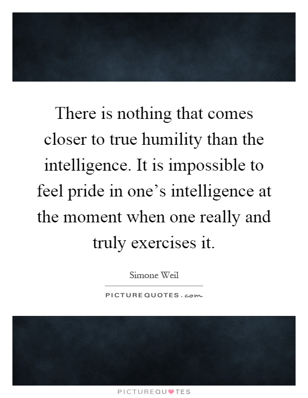 There is nothing that comes closer to true humility than the intelligence. It is impossible to feel pride in one's intelligence at the moment when one really and truly exercises it Picture Quote #1