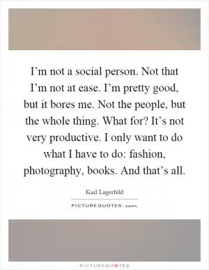 I’m not a social person. Not that I’m not at ease. I’m pretty good, but it bores me. Not the people, but the whole thing. What for? It’s not very productive. I only want to do what I have to do: fashion, photography, books. And that’s all Picture Quote #1