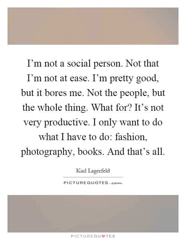 I'm not a social person. Not that I'm not at ease. I'm pretty good, but it bores me. Not the people, but the whole thing. What for? It's not very productive. I only want to do what I have to do: fashion, photography, books. And that's all Picture Quote #1