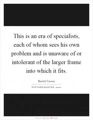 This is an era of specialists, each of whom sees his own problem and is unaware of or intolerant of the larger frame into which it fits Picture Quote #1