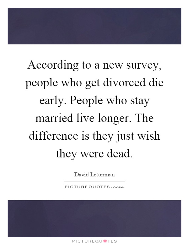 According to a new survey, people who get divorced die early. People who stay married live longer. The difference is they just wish they were dead Picture Quote #1