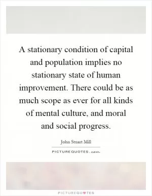 A stationary condition of capital and population implies no stationary state of human improvement. There could be as much scope as ever for all kinds of mental culture, and moral and social progress Picture Quote #1