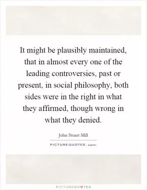It might be plausibly maintained, that in almost every one of the leading controversies, past or present, in social philosophy, both sides were in the right in what they affirmed, though wrong in what they denied Picture Quote #1