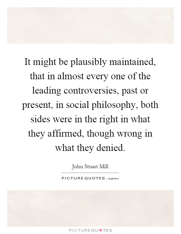 It might be plausibly maintained, that in almost every one of the leading controversies, past or present, in social philosophy, both sides were in the right in what they affirmed, though wrong in what they denied Picture Quote #1