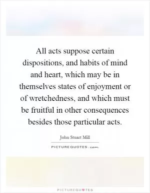 All acts suppose certain dispositions, and habits of mind and heart, which may be in themselves states of enjoyment or of wretchedness, and which must be fruitful in other consequences besides those particular acts Picture Quote #1