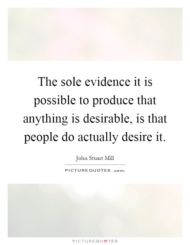 The sole evidence it is possible to produce that anything is desirable, is that people do actually desire it Picture Quote #1