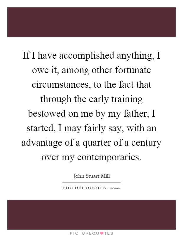 If I have accomplished anything, I owe it, among other fortunate circumstances, to the fact that through the early training bestowed on me by my father, I started, I may fairly say, with an advantage of a quarter of a century over my contemporaries Picture Quote #1