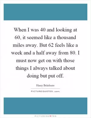 When I was 40 and looking at 60, it seemed like a thousand miles away. But 62 feels like a week and a half away from 80. I must now get on with those things I always talked about doing but put off Picture Quote #1