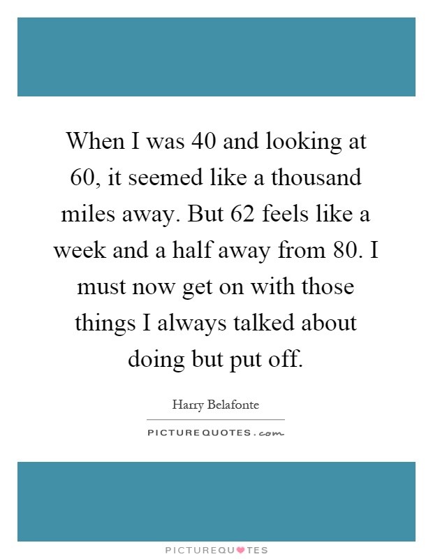 When I was 40 and looking at 60, it seemed like a thousand miles away. But 62 feels like a week and a half away from 80. I must now get on with those things I always talked about doing but put off Picture Quote #1