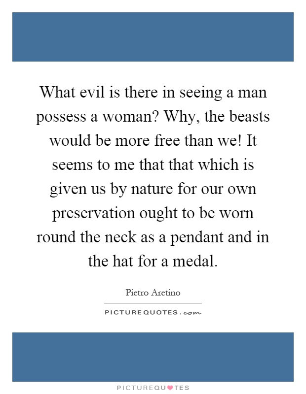 What evil is there in seeing a man possess a woman? Why, the beasts would be more free than we! It seems to me that that which is given us by nature for our own preservation ought to be worn round the neck as a pendant and in the hat for a medal Picture Quote #1