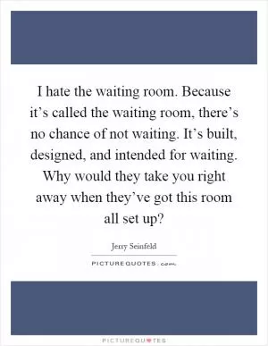 I hate the waiting room. Because it’s called the waiting room, there’s no chance of not waiting. It’s built, designed, and intended for waiting. Why would they take you right away when they’ve got this room all set up? Picture Quote #1