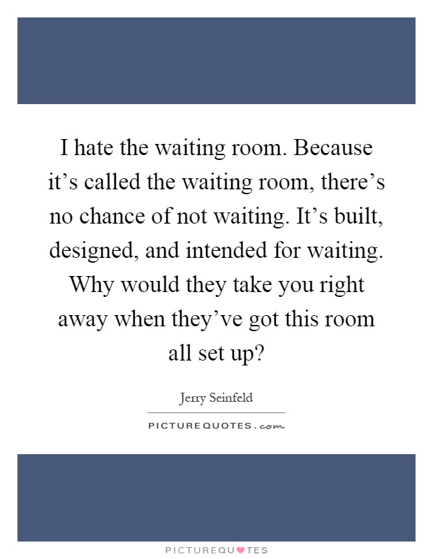 I hate the waiting room. Because it's called the waiting room, there's no chance of not waiting. It's built, designed, and intended for waiting. Why would they take you right away when they've got this room all set up? Picture Quote #1