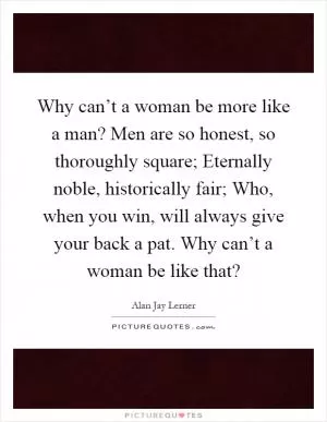Why can’t a woman be more like a man? Men are so honest, so thoroughly square; Eternally noble, historically fair; Who, when you win, will always give your back a pat. Why can’t a woman be like that? Picture Quote #1