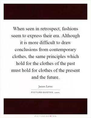 When seen in retrospect, fashions seem to express their era. Although it is more difficult to draw conclusions from contemporary clothes, the same principles which hold for the clothes of the past must hold for clothes of the present and the future Picture Quote #1
