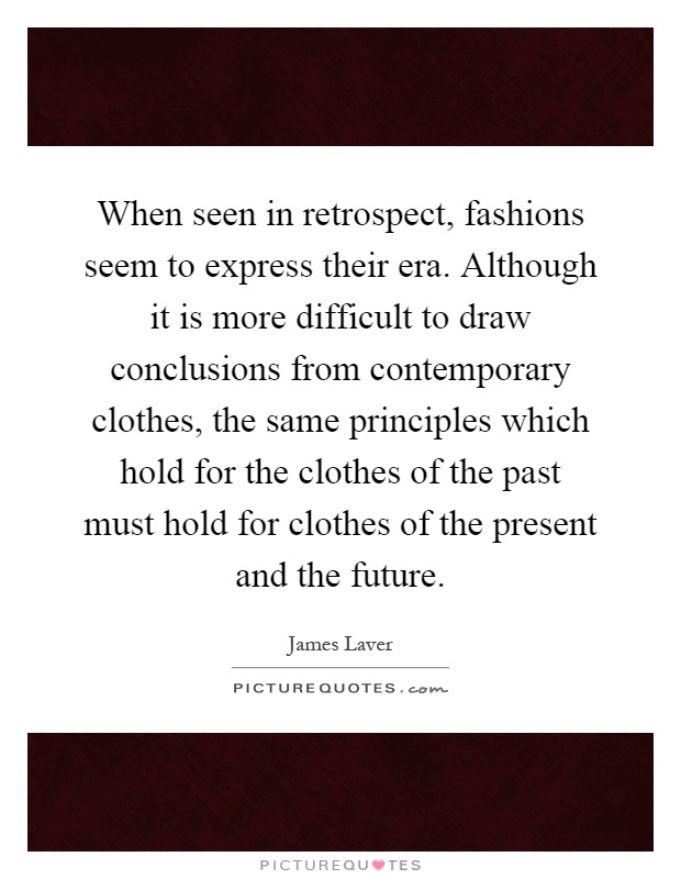 When seen in retrospect, fashions seem to express their era. Although it is more difficult to draw conclusions from contemporary clothes, the same principles which hold for the clothes of the past must hold for clothes of the present and the future Picture Quote #1