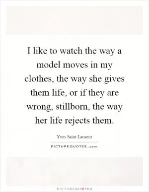 I like to watch the way a model moves in my clothes, the way she gives them life, or if they are wrong, stillborn, the way her life rejects them Picture Quote #1