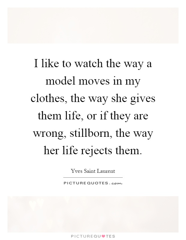 I like to watch the way a model moves in my clothes, the way she gives them life, or if they are wrong, stillborn, the way her life rejects them Picture Quote #1