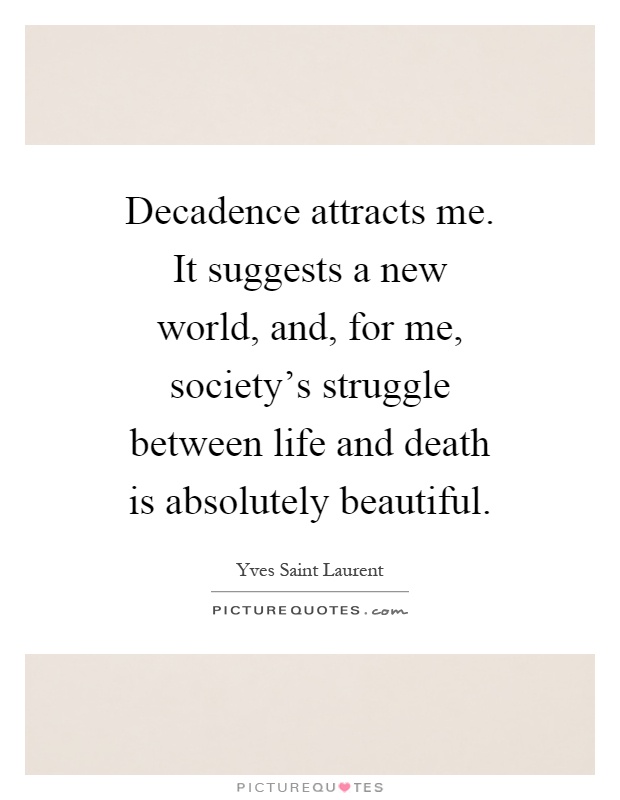 Decadence attracts me. It suggests a new world, and, for me, society's struggle between life and death is absolutely beautiful Picture Quote #1