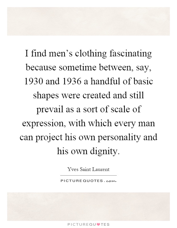 I find men's clothing fascinating because sometime between, say, 1930 and 1936 a handful of basic shapes were created and still prevail as a sort of scale of expression, with which every man can project his own personality and his own dignity Picture Quote #1