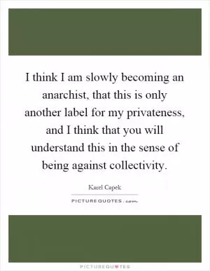 I think I am slowly becoming an anarchist, that this is only another label for my privateness, and I think that you will understand this in the sense of being against collectivity Picture Quote #1