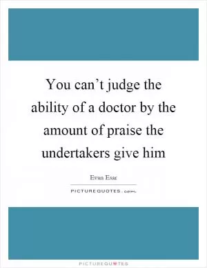 You can’t judge the ability of a doctor by the amount of praise the undertakers give him Picture Quote #1