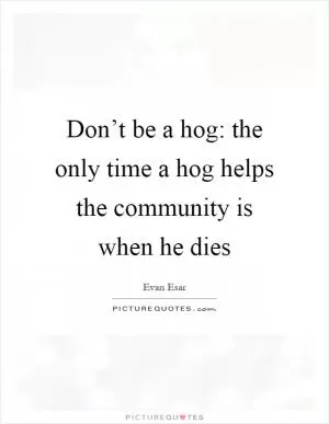 Don’t be a hog: the only time a hog helps the community is when he dies Picture Quote #1