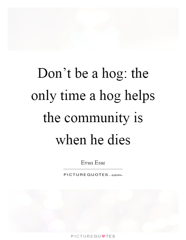 Don't be a hog: the only time a hog helps the community is when he dies Picture Quote #1