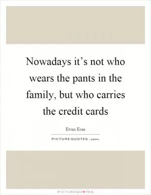 Nowadays it’s not who wears the pants in the family, but who carries the credit cards Picture Quote #1