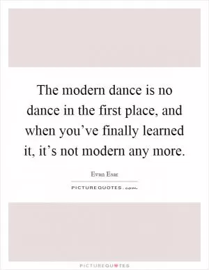 The modern dance is no dance in the first place, and when you’ve finally learned it, it’s not modern any more Picture Quote #1