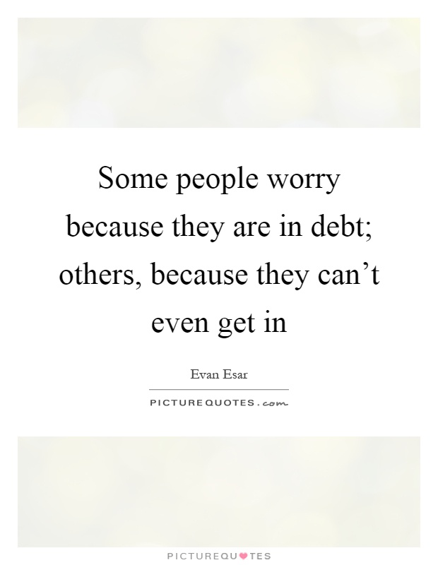 Some people worry because they are in debt; others, because they can't even get in Picture Quote #1