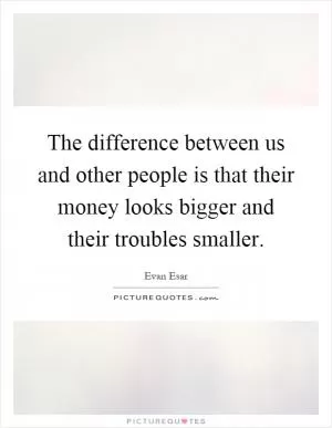 The difference between us and other people is that their money looks bigger and their troubles smaller Picture Quote #1